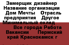 Замерщик-дизайнер › Название организации ­ Дом Мечты › Отрасль предприятия ­ Другое › Минимальный оклад ­ 30 000 - Все города Работа » Вакансии   . Пермский край,Краснокамск г.